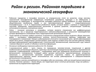Район и регион. Районная парадигма в
экономической географии
• Районная парадигма в географии возникла на определенном этапе ее развития, когда массивы
накопленной географической информации потребовали разработки подходов к ее обобщению и
интеграции на территории. В экономической географии районный подход внедрялся по мере развития
общественного разделения труда и его пространственной формы – территориального
(географического – по Н. Н. Баранскому) разделения труда, который привел к зримым и поддающимся
научному обобщению территориальным различиям в уровнях развития, специализации хозяйства,
интенсивности внешних и внутренних связей.
• Район – основная категория в географии, которая является отражением как дифференциации
пространства, так и процессов территориального комплексообразования, в результате взаимодействия
которых формируется сложнейшая ткань территориальной организации общества.
• Точки зрения на понятие «район» различны. В различных определениях можно выделить общие признаки:
район – инструмент территориального анализа, учетно-статистическая единица, территория для
планирования и управления. Процесс районирования отличается постановкой цели. Целей районирования
может быть много, каждой может соответствовать свой подход и особая сетка или система районов. Выбор
методов районирования (картографический, статистический, математический, комплексный и др.) зависит
главным образом от целей, от объема и качества информации.
• Основные необходимые признаки района (по Э.Б. Алаеву):
• 1.экономический район – часть страны, по природным, экономи-ческим, социальным и другим
особенностям составляющая общность, единство и выполняющая определенную функцию в экономическом
развитии; 2.районирование территории – необходимая мера для проведения региональной политики и
регионального планирования; 3.каждый район должен располагать административным аппаратом,
связанным с центральными органами управления; 4.деление страны на административные
территориальные единицы может использоваться как основа районирования и совершенствования
регионального планирования.
• Понятия район и регион употребляются в географии либо как синонимы, либо как концептуально различные
понятия. Понятие «регион» – более общее, все территории могут считаться регионами, тогда как районы –
выявленная исследователем территория.
 