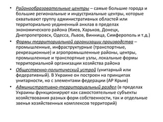 • Районообразовательные центры – самые большие города и
большие региональные и индустриальные центры, которые
охватывают группу административных областей или
территориально уединенный анклав в пределах
экономического района (Киев, Харьков, Донецк,
Днепропетровск, Одесса, Львов, Винница, Симферополь и т.д.)
• Формы территориальной организации производства –
промышленные, инфраструктурные (транспортные,
рекреационные) и агропромышленные районы, центры,
промышленные и транспортные узлы, локальные формы
территориальной организации хозяйства района
• Общественно-политический устрой (унитарный или
федеративный). В Украине он построен на принципах
унитарности, но с элементами федерации (АР Крым)
• Административно-территориальный раздел (в пределах
Украины функционируют как самостоятельные субъекты
хозяйствования разных форм собственности, так и отдельные
звенья хозяйственных комплексов территорий)
 