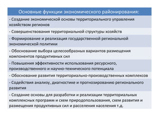 Основные функции экономического районирования:
- Создание экономической основы территориального управления
хозяйством регионов
- Совершенствования территориальной структуры хозяйств
- Формирование и реализация государственной региональной
экономической политики
- Обоснование выбора целесообразных вариантов размещения
компонентов продуктивных сил
- Повышения эффективности использования ресурсного,
производственного и научно-технического потенциала
- Обоснование развития территориально-производственных комплексов
- Содействия анализу, диагностике и прогнозированию регионального
развития
- Создание основы для разработки и реализации территориальных
комплексных программ и схем природопользования, схем развития и
размещения продуктивных сил и расселения населения т.д.
 