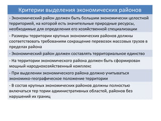 Критерии выделения экономических районов
- Экономический район должен быть большим экономически целостной
территорией, на которой есть значительные природные ресурсы,
необходимые для определения его хозяйственной специализации
- Размеры территории крупных экономических районов должны
соответствовать требованиям сокращение перевозок массовых грузов в
пределах района
- Экономический район должен составлять территориальное единство
- На территории экономического района должен быть сформирован
мощный народнохозяйственный комплекс
- При выделении экономического района должно учитываться
экономико-географическое положение территории
- В состав крупных экономических районов должны полностью
включаться тер тории административных областей, районов без
нарушений их границ
 