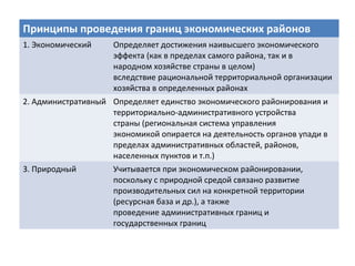 Принципы проведения границ экономических районов
1. Экономический Определяет достижения наивысшего экономического
эффекта (как в пределах самого района, так и в
народном хозяйстве страны в целом)
вследствие рациональной территориальной организации
хозяйства в определенных районах
2. Административный Определяет единство экономического районирования и
территориально-административного устройства
страны (региональная система управления
экономикой опирается на деятельность органов упади в
пределах административных областей, районов,
населенных пунктов и т.п.)
3. Природный Учитывается при экономическом районировании,
поскольку с природной средой связано развитие
производительных сил на конкретной территории
(ресурсная база и др.), а также
проведение административных границ и
государственных границ
 