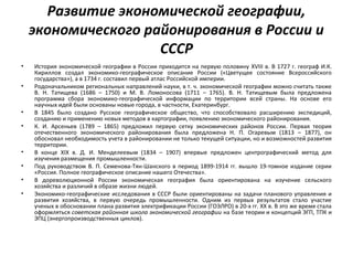Развитие экономической географии,
экономического районирования в России и
СССР
• История экономической географии в России приходится на первую половину XVIII в. В 1727 г. географ И.К.
Кириллов создал экономико-географическое описание России («Цветущее состояние Всероссийского
государства»), а в 1734 г. составил первый атлас Российской империи.
• Родоначальником региональных направлений науки, в т. ч. экономической географии можно считать также
В. Н. Татищева (1686 – 1750) и М. В. Ломоносова (1711 – 1765). В. Н. Татищевым была предложена
программа сбора экономико-географической информации по территории всей страны. На основе его
научных идей были основаны новые города, в частности, Екатеринбург.
• В 1845 было создано Русское географическое общество, что способствовало расширению экспедиций,
созданию и применению новых методов в картографии, появлению экономического районирования.
• К. И. Арсеньев (1789 – 1865) предложил первую сетку экономических районов России. Первая теория
отечественного экономического районирования была предложена Н. П. Огаревым (1813 – 1877), он
обосновал необходимость учета в районировании не только текущей ситуации, но и возможностей развития
территории.
• В конце XIX в. Д. И. Менделеевым (1834 – 1907) впервые предложен центрографический метод для
изучения размещения промышленности.
• Под руководством В. П. Семенова-Тян-Шанского в период 1899-1914 гг. вышло 19-томное издание серии
«Россия. Полное географическое описание нашего Отечества».
• В дореволюционной России экономическая география была ориентирована на изучение сельского
хозяйства и различий в образе жизни людей.
• Экономико-географические исследования в СССР были ориентированы на задачи планового управления и
развития хозяйства, в первую очередь промышленности. Одним из первых результатов стало участие
ученых в обосновании плана развития электрификации России (ГОЭЛРО) в 20-х гг. ХХ в. В это же время стала
оформляться советская районная школа экономической географии на базе теории и концепций ЭГП, ТПК и
ЭПЦ (энергопроизводственных циклов).
 