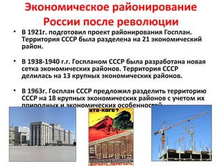 Экономическое районирование
России после революции
• В 1921г. подготовил проект районирования Госплан.
Территория СССР была разделена на 21 экономический
район.
• В 1938-1940 г.г. Госпланом СССР была разработана новая
сетка экономических районов. Территория СССР
делилась на 13 крупных экономических районов.
• В 1963г. Госплан СССР предложил разделить территорию
СССР на 18 крупных экономических районов с учетом их
природных и экономических особенностей.
 