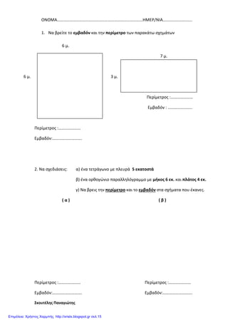 ΟΝΟΜΑ………………………………………………………………………ΗΜΕΡ/ΝΙΑ……………………….
1. Να βρείτε το εμβαδόν και την περίμετρο των παρακάτω σχημάτων
6 μ.
7 μ.
6 μ. 3 μ.
Περίμετρος :…………………
Εμβαδόν : …………………..
Περίμετρος :…………………
Εμβαδόν:……………………….
2. Να σχεδιάσεις: α) ένα τετράγωνο με πλευρά 5 εκατοστά
β) ένα ορθογώνιο παραλληλόγραμμο με μήκος 6 εκ. και πλάτος 4 εκ.
γ) Να βρεις την περίμετρο και το εμβαδόν στα σχήματα που έκανες.
( α ) ( β )
Περίμετρος :………………… Περίμετρος :…………………
Εμβαδόν:………………………. Εμβαδόν:……………………….
Σκουτέλης Παναγιώτης
Επιμέλεια: Χρήστος Χαρμπής http://xristx.blogspot.gr σελ.15
 