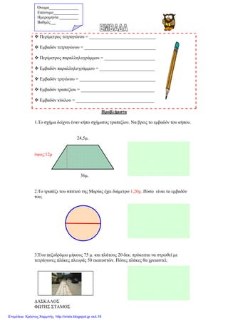 ∆ΑΣΚΑΛΟΣ
ΦΩΤΗΣ ΣΤΑΜΟΣ
Περίµετρος τετραγώνου = _____________________________
Εµβαδόν τετραγώνου = _______________________________
Περίµετρος παραλληλογράµµου = ______________________
Εµβαδόν παραλληλογράµµου = ________________________
Εµβαδόν τριγώνου = _________________________________
Εµβαδόν τραπεζίου = ________________________________
Εµβαδόν κύκλου = __________________________________
Προβλήµατα
1.Το σχήµα δείχνει έναν κήπο σχήµατος τραπεζίου. Να βρεις το εµβαδόν του κήπου.
24,5µ.
ύψος:12µ
36µ.
2.Το τραπέζι του σπιτιού της Μαρίας έχει διάµετρο 1,20µ. Πόσο είναι το εµβαδόν
του;
3.Ένα πεζοδρόµιο µήκους 75 µ. και πλάτους 20 δεκ. πρόκειται να στρωθεί µε
τετράγωνες πλάκες πλευράς 50 εκατοστών. Πόσες πλάκες θα χρειαστεί;
Όνοµα______________
Επώνυµο____________
Ηµεροµηνία _________
Βαθµός __
Επιμέλεια: Χρήστος Χαρμπής http://xristx.blogspot.gr σελ.16
 