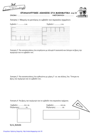 ΕΠΑΝΑΛΗΠΤΙΚΕΣ ΑΣΚΗΣΕΙΣ ΣΤA MΑΘΗΜΑΤΙΚΑ κεφ.33
ΟΝΟΜΑ : ……………………………………………………………………………. ΗΜΕΡΟΜΗΝΙΑ: ……………………
Άσκηση 1: Μπορείς να µαντέψεις το εµβαδόν των παρακάτω σχηµάτων;
Εµβαδόν = ..............τ.εκ. Εµβαδόν= ..............τ.εκ.
Άσκηση 2: Να κατασκευάσεις ένα τετράγωνο µε πλευρά 4 εκατοστά και ύστερα να βρεις την
περίµετρο και το εµβαδόν του.
Άσκηση 3: Να κατασκευάσεις ένα ορθογώνιο µε µήκος 5 εκ. και πλάτος 3εκ. Ύστερα να
βρεις την περίµετρο και το εµβαδόν του.
Άσκηση 4: Να βρεις την περίµετρο και το εµβαδόν στα παρακάτω σχήµατα.
Εµβαδόν: ………τετ. εκ. Εµβαδόν:………..τετ.εκ.
Περίµετρος:……… εκ. Περίµετρος: ……….εκ.
kyra_daskala
Επιμέλεια: Χρήστος Χαρμπής http://xristx.blogspot.gr σελ.18
 