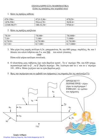 ΕΠΑΝΑΛΗΨΗ ΣΤΑ ΜΑΘΗΜΑΤΙΚΑ
(λύσε τις ασκήσεις στο τετράδιό σου)
1. Κάνε τις πράξεις κάθετα:
478+596= 47,8+5,96= 47Χ29=
1478-596= 59,6-4,78= 5638:4=
12348-9637= 100-32,54= 9764:6=
2. Κάνε τις πράξεις οριζόντια
7Χ10= 7Χ100= 7Χ1000=
7:10= 7:100= 7:1000=
0,7Χ10= 0,7Χ100= 0,7Χ100=
0,7:10= 0,7:100= 0,7:1000=
3. Μια µέρα ένας ψαράς πούλησε 6,3κ. µπαρµπούνια, 9κ. και 600 γραµµ. σαρδέλες, 4κ. και 1
δέκατο του κιλού λιθρίνια και 5 κ. και 946 του κιλού γλώσσες.
1000
Πόσα κιλά ψάρια πούλησε συνολικά;
4. Ο ιδιοκτήτης µιας ταβέρνας έχει τρία βαρέλια κρασί . Το α΄ περιέχει 50κ. και 620 γραµµ.
περισσότερα από το β΄ , το β΄ βαρέλι περιέχει 38κ. λιγότερα από το γ΄ και το γ΄ περιέχει
191 , 050 κ. Πόσο ζυγίζουν και τα τρία βαρέλια µαζί;
5. Βρες την περίµετρο και το εµβαδό του σχήµατος ( τις σηµαίες δεν τις υπολογίζω!!!):
Σοφία Ανθίµου
ΠΡΟΣΕΧΕ!!!!
ΠΕΡΙΜΕΤΡΟΣ= γύρω-
γύρω το περίγραµµα !
ΕΜΒΑ∆Ο : το «µέσα»
του σχήµατος
4µ.
4µ
6µ.
8µ.
15µ.
7µ.
4µ.
4µ.
2µ.
3µ.
4µ.
Επιμέλεια: Χρήστος Χαρμπής http://xristx.blogspot.gr σελ.19
 