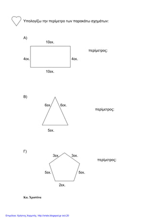 Υπολογίζω την περίµετρο των παρακάτω σχηµάτων:
Α)
10εκ.
περίµετρος:
4εκ. 4εκ.
10εκ.
Β)
6εκ. 6εκ.
περίµετρος:
5εκ.
Γ)
3εκ. 3εκ.
περίµετρος:
5εκ. 5εκ.
2εκ.
Κα. Χριστίνα
Επιμέλεια: Χρήστος Χαρμπής http://xristx.blogspot.gr σελ.20
 