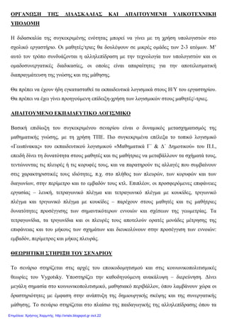ΟΡΓΑΝΩΣΗ ΤΗΣ ∆Ι∆ΑΣΚΑΛΙΑΣ ΚΑΙ ΑΠΑΙΤΟΥΜΕΝΗ ΥΛΙΚΟΤΕΧΝΙΚΗ
ΥΠΟ∆ΟΜΗ
Η διδασκαλία της συγκεκριµένης ενότητας µπορεί να γίνει µε τη χρήση υπολογιστών στο
σχολικό εργαστήριο. Οι µαθητές/τριες θα δουλέψουν σε µικρές οµάδες των 2-3 ατόµων. Μ’
αυτό τον τρόπο συνδυάζονται η αλληλεπίδραση µε την τεχνολογία των υπολογιστών και οι
οµαδοσυνεργατικές διαδικασίες, οι οποίες είναι απαραίτητες για την αποτελεσµατική
διαπραγµάτευση της γνώσης και της µάθησης.
Θα πρέπει να έχουν ήδη εγκατασταθεί τα εκπαιδευτικά λογισµικά στους Η/Υ του εργαστηρίου.
Θα πρέπει να έχει γίνει προηγούµενη επίδειξη-χρήση των λογισµικών στους µαθητές/-τριες.
ΑΠΑΙΤΟΥΜΕΝΟ ΕΚΠΑΙ∆ΕΥΤΙΚΟ ΛΟΓΙΣΜΙΚΟ
Βασική επιδίωξη του συγκεκριµένου σεναρίου είναι ο δυναµικός µετασχηµατισµός της
µαθηµατικής γνώσης, µε τη χρήση ΤΠΕ. Πιο συγκεκριµένα επέλεξα το τοπικό λογισµικό
«Γεωπίνακας» του εκπαιδευτικού λογισµικού «Μαθηµατικά Γ΄ & ∆΄ ∆ηµοτικού» του Π.Ι.,
επειδή δίνει τη δυνατότητα στους µαθητές και τις µαθήτριες να µεταβάλλουν τα σχήµατά τους,
τεντώνοντας τις πλευρές ή τις κορυφές τους, και να παρατηρούν τις αλλαγές που συµβαίνουν
στις χαρακτηριστικές τους ιδιότητες, π.χ. στο πλήθος των πλευρών, των κορυφών και των
διαγωνίων, στην περίµετρο και το εµβαδόν τους κτλ. Επιπλέον, οι προσφερόµενες επιφάνειες
εργασίας – λευκή, τετραγωνικό πλέγµα και τετραγωνικό πλέγµα µε κουκίδες, τριγωνικό
πλέγµα και τριγωνικό πλέγµα µε κουκίδες – παρέχουν στους µαθητές και τις µαθήτριες
δυνατότητες προσέγγισης των σηµαντικότερων εννοιών και σχέσεων της γεωµετρίας. Τα
τετραγωνίδια, τα τριγωνίδια και οι πλευρές τους αποτελούν ορατές µονάδες µέτρησης της
επιφάνειας και του µήκους των σχηµάτων και διευκολύνουν στην προσέγγιση των εννοιών:
εµβαδόν, περίµετρος και µήκος πλευράς.
ΘΕΩΡΗΤΙΚΗ ΣΤΗΡΙΞΗ ΤΟΥ ΣΕΝΑΡΙΟΥ
Το σενάριο στηρίζεται στις αρχές του εποικοδοµητισµού και στις κοινωνικοπολιτισµικές
θεωρίες του Vygotsky. Υποστηρίζει την καθοδηγούµενη ανακάλυψη – διερεύνηση. ∆ίνει
µεγάλη σηµασία στο κοινωνικοπολιτισµικό, µαθησιακό περιβάλλον, όπου λαµβάνουν χώρα οι
δραστηριότητες µε έµφαση στην ανάπτυξη της δηµιουργικής σκέψης και της συνεργατικής
µάθησης. Το σενάριο στηρίζεται στο πλαίσιο της παιδαγωγικής της αλληλεπίδρασης όπου τα
Επιμέλεια: Χρήστος Χαρμπής http://xristx.blogspot.gr σελ.22
 