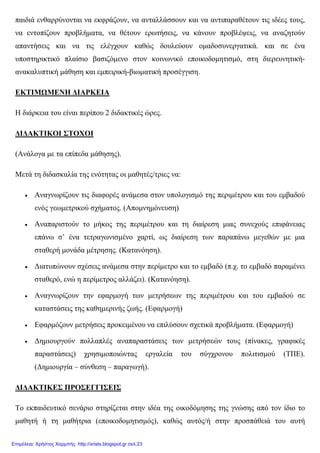 παιδιά ενθαρρύνονται να εκφράζουν, να ανταλλάσσουν και να αντιπαραθέτουν τις ιδέες τους,
να εντοπίζουν προβλήµατα, να θέτουν ερωτήσεις, να κάνουν προβλέψεις, να αναζητούν
απαντήσεις και να τις ελέγχουν καθώς δουλεύουν οµαδοσυνεργατικά. και σε ένα
υποστηρικτικό πλαίσιο βασιζόµενο στον κοινωνικό εποικοδοµητισµό, στη διερευνητική-
ανακαλυπτική µάθηση και εµπειρική-βιωµατική προσέγγιση.
ΕΚΤΙΜΩΜΕΝΗ ∆ΙΑΡΚΕΙΑ
Η διάρκεια του είναι περίπου 2 διδακτικές ώρες.
∆Ι∆ΑΚΤΙΚΟΙ ΣΤΟΧΟΙ
(Ανάλογα µε τα επίπεδα µάθησης).
Μετά τη διδασκαλία της ενότητας οι µαθητές/τριες να:
• Αναγνωρίζουν τις διαφορές ανάµεσα στον υπολογισµό της περιµέτρου και του εµβαδού
ενός γεωµετρικού σχήµατος. (Αποµνηµόνευση)
• Αναπαριστούν το µήκος της περιµέτρου και τη διαίρεση µιας συνεχούς επιφάνειας
επάνω σ’ ένα τετραγωνισµένο χαρτί, ως διαίρεση των παραπάνω µεγεθών µε µια
σταθερή µονάδα µέτρησης. (Κατανόηση).
• ∆ιατυπώνουν σχέσεις ανάµεσα στην περίµετρο και το εµβαδό (π.χ. το εµβαδό παραµένει
σταθερό, ενώ η περίµετρος αλλάζει). (Κατανόηση).
• Αναγνωρίζουν την εφαρµογή των µετρήσεων της περιµέτρου και του εµβαδού σε
καταστάσεις της καθηµερινής ζωής. (Εφαρµογή)
• Εφαρµόζουν µετρήσεις προκειµένου να επιλύσουν σχετικά προβλήµατα. (Εφαρµογή)
• ∆ηµιουργούν πολλαπλές αναπαραστάσεις των µετρήσεών τους (πίνακες, γραφικές
παραστάσεις) χρησιµοποιώντας εργαλεία του σύγχρονου πολιτισµού (ΤΠΕ).
(∆ηµιουργία – σύνθεση – παραγωγή).
∆Ι∆ΑΚΤΙΚΕΣ ΠΡΟΣΕΓΓΙΣΕΙΣ
Το εκπαιδευτικό σενάριο στηρίζεται στην ιδέα της οικοδόµησης της γνώσης από τον ίδιο το
µαθητή ή τη µαθήτρια (εποικοδοµητισµός), καθώς αυτός/ή στην προσπάθειά του αυτή
Επιμέλεια: Χρήστος Χαρμπής http://xristx.blogspot.gr σελ.23
 