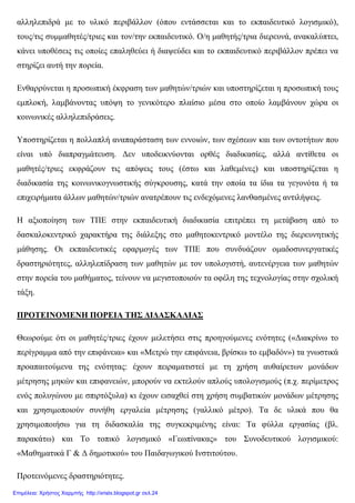 αλληλεπιδρά µε το υλικό περιβάλλον (όπου εντάσσεται και το εκπαιδευτικό λογισµικό),
τους/τις συµµαθητές/τριες και τον/την εκπαιδευτικό. Ο/η µαθητής/τρια διερευνά, ανακαλύπτει,
κάνει υποθέσεις τις οποίες επαληθεύει ή διαψεύδει και το εκπαιδευτικό περιβάλλον πρέπει να
στηρίζει αυτή την πορεία.
Ενθαρρύνεται η προσωπική έκφραση των µαθητών/τριών και υποστηρίζεται η προσωπική τους
εµπλοκή, λαµβάνοντας υπόψη το γενικότερο πλαίσιο µέσα στο οποίο λαµβάνουν χώρα οι
κοινωνικές αλληλεπιδράσεις.
Υποστηρίζεται η πολλαπλή αναπαράσταση των εννοιών, των σχέσεων και των οντοτήτων που
είναι υπό διαπραγµάτευση. ∆εν υποδεικνύονται ορθές διαδικασίες, αλλά αντίθετα οι
µαθητές/τριες εκφράζουν τις απόψεις τους (έστω και λαθεµένες) και υποστηρίζεται η
διαδικασία της κοινωνικογνωστικής σύγκρουσης, κατά την οποία τα ίδια τα γεγονότα ή τα
επιχειρήµατα άλλων µαθητών/τριών ανατρέπουν τις ενδεχόµενες λανθασµένες αντιλήψεις.
Η αξιοποίηση των ΤΠΕ στην εκπαιδευτική διαδικασία επιτρέπει τη µετάβαση από το
δασκαλοκεντρικό χαρακτήρα της διάλεξης στο µαθητοκεντρικό µοντέλο της διερευνητικής
µάθησης. Οι εκπαιδευτικές εφαρµογές των ΤΠΕ που συνδυάζουν οµαδοσυνεργατικές
δραστηριότητες, αλληλεπίδραση των µαθητών µε τον υπολογιστή, αυτενέργεια των µαθητών
στην πορεία του µαθήµατος, τείνουν να µεγιστοποιούν τα οφέλη της τεχνολογίας στην σχολική
τάξη.
ΠΡΟΤΕΙΝΟΜΕΝΗ ΠΟΡΕΙΑ ΤΗΣ ∆Ι∆ΑΣΚΑΛΙΑΣ
Θεωρούµε ότι οι µαθητές/τριες έχουν µελετήσει στις προηγούµενες ενότητες («∆ιακρίνω το
περίγραµµα από την επιφάνεια» και «Μετρώ την επιφάνεια, βρίσκω το εµβαδόν») τα γνωστικά
προαπαιτούµενα της ενότητας: έχουν πειραµατιστεί µε τη χρήση αυθαίρετων µονάδων
µέτρησης µηκών και επιφανειών, µπορούν να εκτελούν απλούς υπολογισµούς (π.χ. περίµετρος
ενός πολυγώνου µε σπιρτόξυλα) κι έχουν εισαχθεί στη χρήση συµβατικών µονάδων µέτρησης
και χρησιµοποιούν συνήθη εργαλεία µέτρησης (γαλλικό µέτρο). Τα δε υλικά που θα
χρησιµοποιήσω για τη διδασκαλία της συγκεκριµένης είναι: Τα φύλλα εργασίας (βλ.
παρακάτω) και Το τοπικό λογισµικό «Γεωπίνακας» του Συνοδευτικού λογισµικού:
«Μαθηµατικά Γ & ∆ δηµοτικού» του Παιδαγωγικού Ινστιτούτου.
Προτεινόµενες δραστηριότητες.
Επιμέλεια: Χρήστος Χαρμπής http://xristx.blogspot.gr σελ.24
 