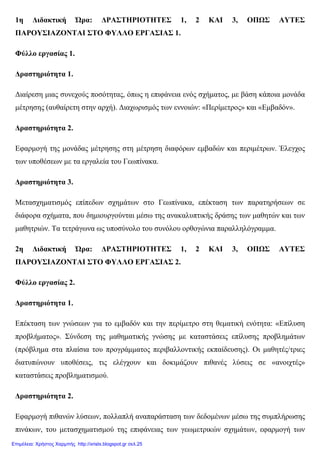 1η ∆ιδακτική Ώρα: ∆ΡΑΣΤΗΡΙΟΤΗΤΕΣ 1, 2 ΚΑΙ 3, ΟΠΩΣ ΑΥΤΕΣ
ΠΑΡΟΥΣΙΑΖΟΝΤΑΙ ΣΤΟ ΦΥΛΛΟ ΕΡΓΑΣΙΑΣ 1.
Φύλλο εργασίας 1.
∆ραστηριότητα 1.
∆ιαίρεση µιας συνεχούς ποσότητας, όπως η επιφάνεια ενός σχήµατος, µε βάση κάποια µονάδα
µέτρησης (αυθαίρετη στην αρχή). ∆ιαχωρισµός των εννοιών: «Περίµετρος» και «Εµβαδόν».
∆ραστηριότητα 2.
Εφαρµογή της µονάδας µέτρησης στη µέτρηση διαφόρων εµβαδών και περιµέτρων. Έλεγχος
των υποθέσεων µε τα εργαλεία του Γεωπίνακα.
∆ραστηριότητα 3.
Μετασχηµατισµός επίπεδων σχηµάτων στο Γεωπίνακα, επέκταση των παρατηρήσεων σε
διάφορα σχήµατα, που δηµιουργούνται µέσω της ανακαλυπτικής δράσης των µαθητών και των
µαθητριών. Τα τετράγωνα ως υποσύνολο του συνόλου ορθογώνια παραλληλόγραµµα.
2η ∆ιδακτική Ώρα: ∆ΡΑΣΤΗΡΙΟΤΗΤΕΣ 1, 2 ΚΑΙ 3, ΟΠΩΣ ΑΥΤΕΣ
ΠΑΡΟΥΣΙΑΖΟΝΤΑΙ ΣΤΟ ΦΥΛΛΟ ΕΡΓΑΣΙΑΣ 2.
Φύλλο εργασίας 2.
∆ραστηριότητα 1.
Επέκταση των γνώσεων για το εµβαδόν και την περίµετρο στη θεµατική ενότητα: «Επίλυση
προβλήµατος». Σύνδεση της µαθηµατικής γνώσης µε καταστάσεις επίλυσης προβληµάτων
(πρόβληµα στα πλαίσια του προγράµµατος περιβαλλοντικής εκπαίδευσης). Οι µαθητές/τριες
διατυπώνουν υποθέσεις, τις ελέγχουν και δοκιµάζουν πιθανές λύσεις σε «ανοιχτές»
καταστάσεις προβληµατισµού.
∆ραστηριότητα 2.
Εφαρµογή πιθανών λύσεων, πολλαπλή αναπαράσταση των δεδοµένων µέσω της συµπλήρωσης
πινάκων, του µετασχηµατισµού της επιφάνειας των γεωµετρικών σχηµάτων, εφαρµογή των
Επιμέλεια: Χρήστος Χαρμπής http://xristx.blogspot.gr σελ.25
 