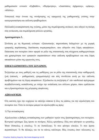 µαθηµατικών εννοιών «Εµβαδόν», «Περίµετρος», «∆ιαστάσεις σχήµατος», «µήκος»,
«πλάτος».
Εισαγωγή στην έννοια της συνάρτησης ως εφαρµογή της µαθηµατικής γνώσης στην
κατηγοριοποίηση και επίλυση προβληµάτων.
Πολλαπλή αναπαράσταση της γνώσης, µέσω της συµπλήρωσης πινάκων, που οδηγεί τη σκέψη
στη γενίκευση, και συµπλήρωση φύλλου εργασίας.
∆ραστηριότητα 3.
Σύνδεση µε τη θεµατική ενότητα: «Στατιστική», παρουσίαση δεδοµένων µε τη µορφή
γραφικής παράστασης, διατύπωση συµπερασµάτων, που οδηγούν στη λήψη αποφάσεων.
Επέκταση του σεναρίου όσον αφορά το ρόλο της στατιστικής στη σύγχρονη καθηµερινότητα
και χρησιµότητα των γραφικών παραστάσεων στην επίλυση προβληµάτων και στη λήψη
αποφάσεων µέσω της ερµηνείας τους.
ΕΠΕΚΤΑΣΙΜΟΤΗΤΑ ΤΟΥ ΣΕΝΑΡΙΟΥ.
Συζητούµε µε τους µαθητές και τις µαθήτριες για το ρόλο της στατιστικής στην καθηµερινή
ζωή (οπτικός – µαθηµατικός γραµµατισµός) και πώς συνδέεται αυτή µε την επίλυση
προβληµάτων και τη λήψη αποφάσεων. Εξειδικεύω τη συζήτηση σ’ εάν υποθετικό πρόγραµµα
περιβαλλοντικής εκπαίδευσης µε στόχο την ανάπλαση του αύλειου χώρου, όπου εµπλέκεται
και η δραστηριότητα της µέτρησης επιφάνειας.
ΑΞΙΟΛΟΓΗΣΗ.
Ο/η εκπ/κός έχει την ευχέρεια να επιλέξει κάποια ή όλες τις φάσεις για την αξιολόγηση του
σεναρίου του. Έτσι το σενάριο µπορεί να αξιολογηθεί ως προς:
1) Την ανταπόκριση:
Αξιολογείται ο βαθµός ανταπόκρισης των µαθητών/-τριών στις δραστηριότητες του σεναρίου.
Κεντρικό ερώτηµα: Σας άρεσε το σενάριο; Άλλες ερωτήσεις: Πώς σου φάνηκαν οι εργασίες;
Ήταν δύσκολες ή εύκολες; Τι σε δυσκόλεψε; Τι σου φάνηκε εύκολο; Τι σου άρεσε
περισσότερο; Τι θα άλλαζες για να το κάνεις καλύτερο; Πώς ένιωσες όταν τέλειωσες τις
Επιμέλεια: Χρήστος Χαρμπής http://xristx.blogspot.gr σελ.26
 