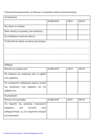 Ενδεικτικά θα µπορούσαµε να δώσουµε το παρακάτω φύλλο αυτοαξιολόγησης.
Ανταπόκριση
ΚΑΘΟΛΟΥ ΛΙΓΟ ΠΟΛΥ
Σας άρεσε το σενάριο;
Ήταν εύκολες οι εργασίες, που εκτέλεσες;
Σε ενδιαφέρουν αυτά που έκανες;
Τι άλλο θα σου άρεσε να κάνεις στο σενάριο;
…………………………………………………………………………………………………..
…………………………………………………………………………………………………..
…………………………………………………………………………………………………..
Μάθηση.
Πιστεύω ότι έµαθα καλά: ΚΑΘΟΛΟΥ ΛΙΓΟ ΠΟΛΥ
Να διακρίνω την περίµετρο από το εµβαδό
ενός σχήµατος.
Να αναπαριστώ αριθµητικές σχέσεις µεταξύ
της περιµέτρου ενός σχήµατος και του
εµβαδού του.
Συµπεριφορά.
Πιστεύω ότι κατάλαβα: ΚΑΘΟΛΟΥ ΛΙΓΟ ΠΟΛΥ
Τη σηµασία της µέτρησης γεωµετρικών
σχηµάτων, που συναντώ στην
καθηµερινότητα, ως ένα σηµαντικό στοιχείο
του πολιτισµού.
Επιμέλεια: Χρήστος Χαρμπής http://xristx.blogspot.gr σελ.28
 