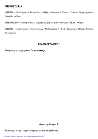 ΒΙΒΛΙΟΓΡΑΦΙΑ
ΥΠΕΠΘ - Παιδαγωγικό Ινστιτούτο (2003) ∆ιαθεµατικό Ενιαίο Πλαίσιο Προγραµµάτων
Σπουδών. Αθήνα.
ΥΠΕΠΘ (2005). Μαθηµατικά ∆΄ ∆ηµοτικού, Βιβλίο για το δάσκαλο. ΟΕ∆Β. Αθήνα.
ΥΠΕΠΘ – Παιδαγωγικό Ινστιτούτο (χ.χ.) Μαθηµατικά Γ΄ & ∆΄ ∆ηµοτικού, Οδηγός Χρήσης
Λογισµικού.
ΦΥΛΛΟ ΕΡΓΑΣΙΑΣ 1.
Ανοίγουµε το λογισµικό «Γεωπίνακας».
∆ραστηριότητα 1.
Εισάγουµε στην επιφάνεια εργασίας ένα τετράγωνο.
Επιμέλεια: Χρήστος Χαρμπής http://xristx.blogspot.gr σελ.29
 