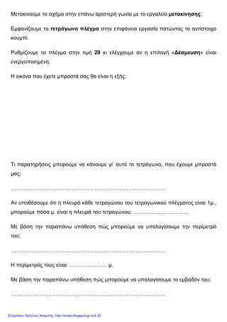 Μετακινούµε το σχήµα στην επάνω αριστερή γωνία µε το εργαλείο µετακίνησης.
Εµφανίζουµε το τετράγωνο πλέγµα στην επιφάνεια εργασία πατώντας το αντίστοιχο
κουµπί.
Ρυθµίζουµε το πλέγµα στην τιµή 29 κι ελέγχουµε αν η επιλογή «∆έσµευση» είναι
ενεργοποιηµένη.
Η εικόνα που έχετε µπροστά σας θα είναι η εξής:
Τι παρατηρήσεις µπορούµε να κάνουµε γι’ αυτό το τετράγωνο, που έχουµε µπροστά
µας;
……………………………………………………………………………
Αν υποθέσουµε ότι η πλευρά κάθε τετραγώνου του τετραγωνικού πλέγµατος είναι 1µ.,
µπορούµε πόσα µ. είναι η πλευρά του τετραγώνου; ………………………….
Με βάση την παραπάνω υπόθεση πώς µπορούµε να υπολογίσουµε την περίµετρό
του;
……………………………………………………………………………
Η περίµετρός τους είναι: ………………… µ.
Με βάση την παραπάνω υπόθεση πώς µπορούµε να υπολογίσουµε το εµβαδόν του;
……………………………………………………………………………
Επιμέλεια: Χρήστος Χαρμπής http://xristx.blogspot.gr σελ.30
 