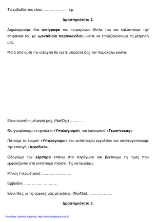 Το εµβαδόν του είναι: ……………….. τ.µ.
∆ραστηριότητα 2.
∆ηµιουργούµε ένα αντίγραφο του τετραγώνου δίπλα του και καλύπτουµε την
επιφάνεια του µε «µοναδιαία τετραγωνίδια», ώστε να επιβεβαιώσουµε τη µέτρησή
µας.
Μετά από αυτή την ενέργεια θα έχετε µπροστά σας την παρακάτω εικόνα:
Είναι σωστή η µέτρησή µας; (Ναι/Όχι) ……… .
Θα γνωρίσουµε το εργαλείο «Υπολογισµοί» του λογισµικού «Γεωπίνακας».
Πατούµε το κουµπί «Υπολογισµοί» του αντίστοιχου εργαλείου και απενεργοποιούµε
την επιλογή «∆εκαδικά».
Οδηγούµε τον κέρσορα επάνω στο τετράγωνο και βλέπουµε τις τιµές που
εµφανίζονται στα αντίστοιχα πλαίσια. Τις καταγράφω:
Μήκος (περιµέτρου): …………………….
Εµβαδόν: ………………………
Είναι ίδιες µε τις αρχικές µας µετρήσεις; (Ναι/Όχι): ……………….
∆ραστηριότητα 3.
Επιμέλεια: Χρήστος Χαρμπής http://xristx.blogspot.gr σελ.31
 