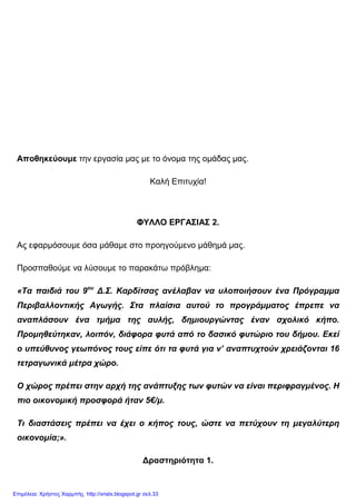 Αποθηκεύουµε την εργασία µας µε το όνοµα της οµάδας µας.
Καλή Επιτυχία!
ΦΥΛΛΟ ΕΡΓΑΣΙΑΣ 2.
Ας εφαρµόσουµε όσα µάθαµε στο προηγούµενο µάθηµά µας.
Προσπαθούµε να λύσουµε το παρακάτω πρόβληµα:
«Τα παιδιά του 9ου
∆.Σ. Καρδίτσας ανέλαβαν να υλοποιήσουν ένα Πρόγραµµα
Περιβαλλοντικής Αγωγής. Στα πλαίσια αυτού το προγράµµατος έπρεπε να
αναπλάσουν ένα τµήµα της αυλής, δηµιουργώντας έναν σχολικό κήπο.
Προµηθεύτηκαν, λοιπόν, διάφορα φυτά από το δασικό φυτώριο του δήµου. Εκεί
ο υπεύθυνος γεωπόνος τους είπε ότι τα φυτά για ν’ αναπτυχτούν χρειάζονται 16
τετραγωνικά µέτρα χώρο.
Ο χώρος πρέπει στην αρχή της ανάπτυξης των φυτών να είναι περιφραγµένος. Η
πιο οικονοµική προσφορά ήταν 5€/µ.
Τι διαστάσεις πρέπει να έχει ο κήπος τους, ώστε να πετύχουν τη µεγαλύτερη
οικονοµία;».
∆ραστηριότητα 1.
Επιμέλεια: Χρήστος Χαρμπής http://xristx.blogspot.gr σελ.33
 