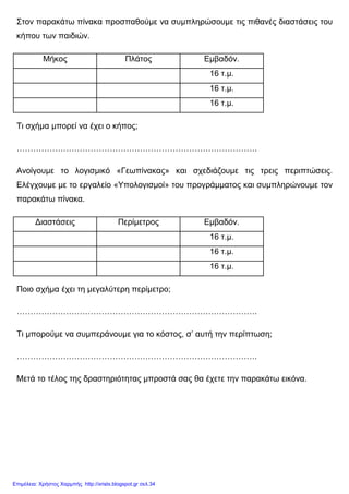 Στον παρακάτω πίνακα προσπαθούµε να συµπληρώσουµε τις πιθανές διαστάσεις του
κήπου των παιδιών.
Μήκος Πλάτος Εµβαδόν.
16 τ.µ.
16 τ.µ.
16 τ.µ.
Τι σχήµα µπορεί να έχει ο κήπος;
…………………………………………………………………………….
Ανοίγουµε το λογισµικό «Γεωπίνακας» και σχεδιάζουµε τις τρεις περιπτώσεις.
Ελέγχουµε µε το εργαλείο «Υπολογισµοί» του προγράµµατος και συµπληρώνουµε τον
παρακάτω πίνακα.
∆ιαστάσεις Περίµετρος Εµβαδόν.
16 τ.µ.
16 τ.µ.
16 τ.µ.
Ποιο σχήµα έχει τη µεγαλύτερη περίµετρο;
…………………………………………………………………………….
Τι µπορούµε να συµπεράνουµε για το κόστος, σ’ αυτή την περίπτωση;
…………………………………………………………………………….
Μετά το τέλος της δραστηριότητας µπροστά σας θα έχετε την παρακάτω εικόνα.
Επιμέλεια: Χρήστος Χαρμπής http://xristx.blogspot.gr σελ.34
 