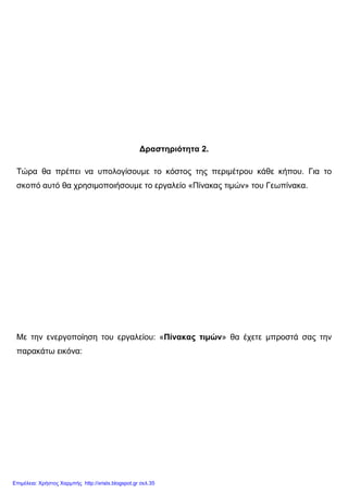 ∆ραστηριότητα 2.
Τώρα θα πρέπει να υπολογίσουµε το κόστος της περιµέτρου κάθε κήπου. Για το
σκοπό αυτό θα χρησιµοποιήσουµε το εργαλείο «Πίνακας τιµών» του Γεωπίνακα.
Με την ενεργοποίηση του εργαλείου: «Πίνακας τιµών» θα έχετε µπροστά σας την
παρακάτω εικόνα:
Επιμέλεια: Χρήστος Χαρμπής http://xristx.blogspot.gr σελ.35
 