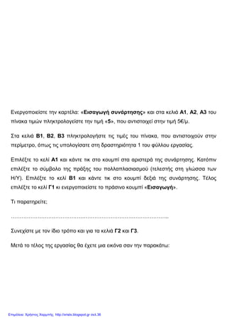Ενεργοποιείστε την καρτέλα: «Εισαγωγή συνάρτησης» και στα κελιά Α1, Α2, Α3 του
πίνακα τιµών πληκτρολογείστε την τιµή «5», που αντιστοιχεί στην τιµή 5€/µ.
Στα κελιά Β1, Β2, Β3 πληκτρολογήστε τις τιµές του πίνακα, που αντιστοιχούν στην
περίµετρο, όπως τις υπολογίσατε στη δραστηριότητα 1 του φύλλου εργασίας.
Επιλέξτε το κελί Α1 και κάντε τικ στο κουµπί στα αριστερά της συνάρτησης. Κατόπιν
επιλέξτε το σύµβολο της πράξης του πολλαπλασιασµού (τελεστής στη γλώσσα των
Η/Υ). Επιλέξτε το κελί Β1 και κάντε τικ στο κουµπί δεξιά της συνάρτησης. Τέλος
επιλέξτε το κελί Γ1 κι ενεργοποιείστε το πράσινο κουµπί «Εισαγωγή».
Τι παρατηρείτε;
……………………………………………………………………………..
Συνεχίστε µε τον ίδιο τρόπο και για τα κελιά Γ2 και Γ3.
Μετά το τέλος της εργασίας θα έχετε µια εικόνα σαν την παρακάτω:
Επιμέλεια: Χρήστος Χαρμπής http://xristx.blogspot.gr σελ.36
 