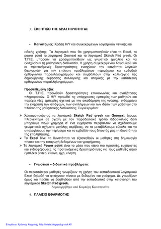 3. ΣΚΕΠΤΙΚΟ ΤΗΣ ∆ΡΑΣΤΗΡΙΟΤΗΤΑΣ
Καινοτοµίες: Χρήση Η/Υ και συγκεκριµένων λογισµικών γενικής και
ειδικής χρήσης. Τα λογισµικά που θα χρησιµοποιηθούν είναι το Excel, το
power point το λογισµικό Geonext και το λογισµικό Sketch Pad greek. Οι
Τ.Π.Ε. µπορούν να χρησιµοποιηθούν ως γνωστικό εργαλείο και να
ενισχύσουν τη µαθησιακή διαδικασία. Η χρήση συγκεκριµένου λογισµικού και
οι προτεινόµενες δραστηριότητες ενισχύουν την ικανότητα λογικών
διεργασιών για την επίλυση προβληµάτων περιµέτρου και εµβαδού
ορθογωνίου παραλληλογράµµου και συµβάλλουν στην καλλιέργεια της
δηµιουργικής έκφρασης συλλογικής και ατοµικής µε την κατασκευή
ορθογωνίων παραλληλογράµµων.
Προστιθέµενη αξία:
Οι Τ.Π.Ε. προωθούν δραστηριότητες επικοινωνίας και αναζήτησης
πληροφοριών. Ο Η/Υ προωθεί τις υπάρχουσες εµπειρίες των µαθητών και
παρέχει νέες εµπειρίες σχετικά µε την οικοδόµηση της γνώσης, ενθαρρύνει
την έκφραση των απόψεων, των αντιλήψεων και των ιδεών των µαθητών στο
πλαίσιο της µαθησιακής διαδικασίας. Συγκεκριµένα:
Χρησιµοποιώντας τα λογισµικά Sketch Pad greek και Geonext έχουµε
πλεονέκτηµα σε σχέση µε τον παραδοσιακό τρόπο διδασκαλίας διότι
µπορούµε πολύ γρήγορα σ’ ένα ευχάριστο περιβάλλον να σχεδιάσουµε
γεωµετρικά σχήµατα µεγάλης ακρίβειας, να τα µεταβάλλουµε εύκολα και να
υπολογίσουµε την περίµετρο και το εµβαδόν τους δίνοντάς µας τη δυνατότητα
της επαλήθευσης.
Το Excel δίνει τη δυνατότητα να εξασκηθούν οι µαθητές στη δηµιουργία
πίνακα και την εισαγωγή δεδοµένων και γραφήµατος.
Το λογισµικό Power point είναι το µέσο που κάνει πιο προσιτές, ευχάριστες
και ενδιαφέρουσες τις προτεινόµενες δραστηριότητες για τους µαθητές αφού
εµπλέκει βίντεο, εικόνα, ήχο, κίνηση.
Γνωστικά – διδακτικά προβλήµατα:
Οι περισσότεροι µαθητές γνωρίζουν τη χρήση του εκπαιδευτικού λογισµικού
Excel δηλαδή να φτιάχνουν πίνακα µε δεδοµένα και γράφηµα. ∆ε γνωρίζουν
όµως και πρέπει να βοηθηθούν από την εκπαιδευτικό στην κατανόηση του
λογισµικού Sketch Pad greek.
∆ηµιουργήθηκε από Καµπέρη Κωνσταντίνα
4. ΠΛΑΙΣΙΟ ΕΦΑΡΜΟΓΗΣ
Επιμέλεια: Χρήστος Χαρμπής http://xristx.blogspot.gr σελ.40
 