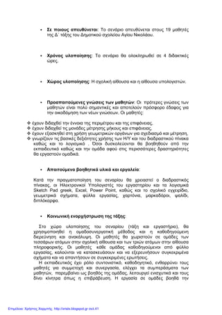 Σε ποιους απευθύνεται: Το σενάριο απευθύνεται στους 19 µαθητές
της ∆΄ τάξης του ∆ηµοτικού σχολείου Αγίου Νικολάου.
Χρόνος υλοποίησης: Το σενάριο θα ολοκληρωθεί σε 4 διδακτικές
ώρες.
Χώρος υλοποίησης: Η σχολική αίθουσα και η αίθουσα υπολογιστών.
Προαπαιτούµενες γνώσεις των µαθητών: Οι πρότερες γνώσεις των
µαθητών είναι πολύ σηµαντικές και αποτελούν πρόσφορο έδαφος για
την οικοδόµηση των νέων γνώσεων. Οι µαθητές:
έχουν διδαχθεί την έννοια της περιµέτρου και της επιφάνειας,
έχουν διδαχθεί τις µονάδες µέτρησης µήκους και επιφάνειας,
έχουν εξασκηθεί στη χρήση γεωµετρικών οργάνων για σχεδιασµό και µέτρηση,
γνωρίζουν τις βασικές δεξιότητες χρήσης των Η/Υ και του διαδραστικού πίνακα
καθώς και το λογισµικό . Όσοι δυσκολεύονται θα βοηθηθούν από την
εκπαιδευτικό καθώς και την οµάδα αφού στις περισσότερες δραστηριότητες
θα εργαστούν οµαδικά.
Απαιτούµενα βοηθητικά υλικά και εργαλεία:
Κατά την πραγµατοποίηση του σεναρίου θα χρειαστεί ο διαδραστικός
πίνακας, οι Ηλεκτρονικοί Υπολογιστές του εργαστηρίου και τα λογισµικά
Sketch Pad greek, Excel, Power Point, καθώς και το σχολικό εγχειρίδιο,
γεωµετρικά σχήµατα, φύλλα εργασίας, χαρτόνια, µαρκαδόροι, ψαλίδι,
διπλόκαρφα.
Κοινωνική ενορχήστρωση της τάξης:
Στο χώρο υλοποίησης του σεναρίου (τάξη και εργαστήριο), θα
χρησιµοποιηθεί η οµαδοσυνεργατική µέθοδος και η καθοδηγούµενη
διερεύνηση και ανακάλυψη. Οι µαθητές θα χωριστούν σε οµάδες των
τεσσάρων ατόµων στην σχολική αίθουσα και των τριών ατόµων στην αίθουσα
πληροφορικής. Οι µαθητές κάθε οµάδας καθοδηγούµενοι από φύλλο
εργασίας, καλούνται να κατασκευάσουν και να εξερευνήσουν συγκεκριµένα
σχήµατα και να απαντήσουν σε συγκεκριµένες ερωτήσεις.
Η εκπαιδευτικός έχει ρόλο συντονιστικό, καθοδηγητικό, ενθαρρύνει τους
µαθητές για συµµετοχή και συνεργασία, ελέγχει τα συµπεράσµατα των
µαθητών, παρεµβαίνει ως βοηθός της οµάδας, λειτουργεί ενισχυτικά και τους
δίνει κίνητρα όπως η επιβράβευση. Η εργασία σε οµάδες βοηθά την
Επιμέλεια: Χρήστος Χαρμπής http://xristx.blogspot.gr σελ.41
 