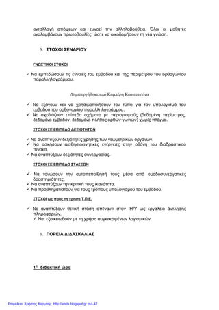 ανταλλαγή απόψεων και ευνοεί την αλληλοβοήθεια. Όλοι οι µαθητές
αναλαµβάνουν πρωτοβουλίες, ώστε να οικοδοµήσουν τη νέα γνώση.
5. ΣΤΟΧΟΙ ΣΕΝΑΡΙΟΥ
ΓΝΩΣΤΙΚΟΙ ΣΤΟΧΟΙ
Να εµπεδώσουν τις έννοιες του εµβαδού και της περιµέτρου του ορθογωνίου
παραλληλογράµµου.
∆ηµιουργήθηκε από Καµπέρη Κωνσταντίνα
Να εξάγουν και να χρησιµοποιήσουν τον τύπο για τον υπολογισµό του
εµβαδού του ορθογωνίου παραλληλογράµµου.
Να σχεδιάζουν επίπεδα σχήµατα µε περιορισµούς (δεδοµένη περίµετρος,
δεδοµένο εµβαδόν, δεδοµένο πλήθος ορθών γωνιών) χωρίς πλέγµα.
ΣΤΟΧΟΙ ΣΕ ΕΠΙΠΕ∆Ο ∆ΕΞΙΟΤΗΤΩΝ
Να αναπτύξουν δεξιότητες χρήσης των γεωµετρικών οργάνων.
Να ασκήσουν αισθησιοκινητικές ενέργειες στην οθόνη του διαδραστικού
πίνακα.
Να αναπτύξουν δεξιότητες συνεργασίας.
ΣΤΟΧΟΙ ΣΕ ΕΠΙΠΕ∆Ο ΣΤΑΣΕΩΝ
Να τονώσουν την αυτοπεποίθησή τους µέσα από οµαδοσυνεργατικές
δραστηριότητες.
Να αναπτύξουν την κριτική τους ικανότητα.
Να προβληµατιστούν για τους τρόπους υπολογισµού του εµβαδού.
ΣΤΟΧΟΙ ως προς τη χρηση Τ.Π.Ε.
Να αναπτύξουν θετική στάση απέναντι στον Η/Υ ως εργαλείο άντλησης
πληροφοριών.
Να εξοικειωθούν µε τη χρήση συγκεκριµένων λογισµικών.
6. ΠΟΡΕΙΑ ∆Ι∆ΑΣΚΑΛΙΑΣ
1η
διδακτική ώρα
Επιμέλεια: Χρήστος Χαρμπής http://xristx.blogspot.gr σελ.42
 