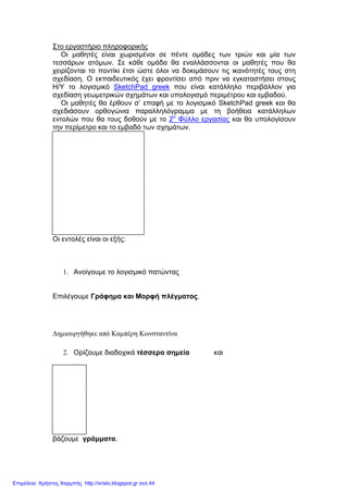 Στο εργαστήριο πληροφορικής
Οι µαθητές είναι χωρισµένοι σε πέντε οµάδες των τριών και µία των
τεσσάρων ατόµων. Σε κάθε οµάδα θα εναλλάσσονται οι µαθητές που θα
χειρίζονται το ποντίκι έτσι ώστε όλοι να δοκιµάσουν τις ικανότητές τους στη
σχεδίαση. Ο εκπαιδευτικός έχει φροντίσει από πριν να εγκαταστήσει στους
Η/Υ το λογισµικό SketchPad greek που είναι κατάλληλο περιβάλλον για
σχεδίαση γεωµετρικών σχηµάτων και υπολογισµό περιµέτρου και εµβαδού.
Οι µαθητές θα έρθουν σ’ επαφή µε το λογισµικό SketchPad greek και θα
σχεδιάσουν ορθογώνια παραλληλόγραµµα µε τη βοήθεια κατάλληλων
εντολών που θα τους δοθούν µε το 2ο
Φύλλο εργασίας και θα υπολογίσουν
την περίµετρο και το εµβαδό των σχηµάτων.
Οι εντολές είναι οι εξής:
1. Ανοίγουµε το λογισµικό πατώντας
Επιλέγουµε Γράφηµα και Μορφή πλέγµατος.
∆ηµιουργήθηκε από Καµπέρη Κωνσταντίνα
2. Ορίζουµε διαδοχικά τέσσερα σηµεία και
βάζουµε γράµµατα.
Επιμέλεια: Χρήστος Χαρμπής http://xristx.blogspot.gr σελ.44
 