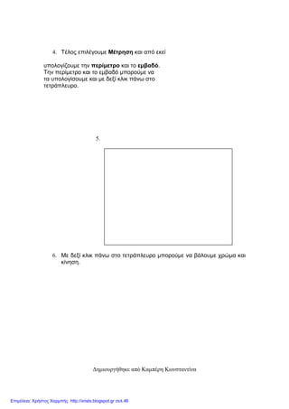 4. Τέλος επιλέγουµε Μέτρηση και από εκεί
υπολογίζουµε την περίµετρο και το εµβαδό.
Την περίµετρο και το εµβαδό µπορούµε να
τα υπολογίσουµε και µε δεξί κλικ πάνω στο
τετράπλευρο.
5.
6. Με δεξί κλικ πάνω στο τετράπλευρο µπορούµε να βάλουµε χρώµα και
κίνηση.
∆ηµιουργήθηκε από Καµπέρη Κωνσταντίνα
Επιμέλεια: Χρήστος Χαρμπής http://xristx.blogspot.gr σελ.46
 