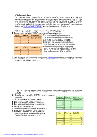 3η
διδακτική ώρα
Οι µαθητές είναι χωρισµένοι σε πέντε οµάδες των τριών και µία των
τεσσάρων ατόµων και πηγαίνουν στο εργαστήριο πληροφορικής. Την 3η
ώρα
του διδακτικού σεναρίου θα ασχοληθούν µε το λογισµικό EXCEL για τον
υπολογισµό εµβαδού, περιµέτρου καθώς και την κατασκευή γραφήµατος,
δίνεται το 3ο
ΦΥΛΛΟ ΕΡΓΑΣΙΑΣ και ακολουθούν τις οδηγίες του.
Α) Για εύρεση εµβαδού ορθογωνίου παραλληλογράµµου:
Πατούν στο εικονίδιο EXCEL στην επιφάνεια εργασίας.
Στο πρώτο κελί γράφουν µήκος.
Στο δεύτερο κελί γράφουν πλάτος.
Στο τρίτο κελί γράφουν εµβαδό.
Εισάγουν τα δεδοµένα που θέλουν.
Τοποθετούν τον κέρσορα στο κελί C2
Εισάγουν συνάρτηση µε τη µορφή
SUM = Α2*Β2 και προχωρούν µε την
ίδια διαδικασία σε όλα τα κελιά.
Στη συνέχεια επιλέγουν τα στοιχεία του πίνακα και εισάγουν γράφηµα το οποίο
µπορούν να µορφοποιήσουν.
Β) Για εύρεση περιµέτρου ορθογωνίου παραλληλογράµµου µε δοσµένο
εµβαδό
Πατούν στο εικονίδιο EXCEL στην επιφάνεια
εργασίας.
Στο πρώτο κελί γράφουν µήκος.
Στο δεύτερο κελί γράφουν πλάτος.
Στο τρίτο κελί γράφουν περίµετρος.
Εισάγουν τα δεδοµένα.
Τοποθετούν τον κέρσορα στο κελί C2
Εισάγουν συνάρτηση µε τη µορφή
SUM=(A+B)*2 και προχωρούν µε την
ίδια διαδικασία σε όλα τα κελιά.
µήκος πλάτος περίµετρος
1 12 SUM=(A+B)*2
2 6
3 4
µήκος πλάτος περίµετρος
1 12 26
2 6 16
3 4 14
Μήκος Πλάτος Εµβαδό
2 4 SUM=A2*B2
5 8
3 10
7 6
9 5
Μήκος Πλάτος Εµβαδό
2 4 8
5 8 40
3 10 30
7 6 42
12 5 60
Επιμέλεια: Χρήστος Χαρμπής http://xristx.blogspot.gr σελ.47
 