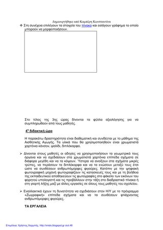 ∆ηµιουργήθηκε από Καµπέρη Κωνσταντίνα
Στη συνέχεια επιλέγουν τα στοιχεία του πίνακα και εισάγουν γράφηµα το οποίο
µπορούν να µορφοποιήσουν.
Στο τέλος της 3ης ώρας δίνονται τα φύλλα αξιολόγησης για να
συµπληρωθούν από τους µαθητές.
4η
διδακτική ώρα
Η παρακάτω δραστηριότητα είναι διαθεµατική και συνδέεται µε το µάθηµα της
Αισθητικής Αγωγής. Τα υλικά που θα χρησιµοποιηθούν είναι χρωµατιστά
χαρτόνια κάνσον, ψαλίδι, διπλόκαρφα.
∆ίνονται στους µαθητές οι οδηγίες να χρησιµοποιήσουν τα γεωµετρικά τους
όργανα και να σχεδιάσουν στα χρωµατιστά χαρτόνια επίπεδα σχήµατα σε
διάφορα µεγέθη και να τα κόψουν. Ύστερα να ανοίξουν στα σχήµατα µικρές
τρύπες, να περάσουν τα διπλόκαρφα και να τα ενώσουν µεταξύ τους έτσι
ώστε να συνθέσουν ανθρωπόµορφες φιγούρες. Κατόπιν µε την ψηφιακή
φωτογραφική µηχανή φωτογραφίζουν τις κατασκευές τους και µε τη βοήθεια
της εκπαιδευτικού αποθηκεύουν τις φωτογραφίες στο φάκελο των εικόνων του
φορητού υπολογιστή και τις προβάλλουν στην τάξη στο διαδραστικό πίνακα ή
στη γιορτή λήξης µαζί µε άλλες εργασίες σε όλους τους µαθητές του σχολείου.
Εναλλακτικά έχουν τη δυνατότητα να σχεδιάσουν στον Η/Υ µε το πρόγραµµα
«Ζωγραφική» επίπεδα σχήµατα και να τα συνθέσουν φτιάχνοντας
ανθρωπόµορφες φιγούρες.
ΤΑ ΕΡΓΑΛΕΙΑ
Επιμέλεια: Χρήστος Χαρμπής http://xristx.blogspot.gr σελ.48
 