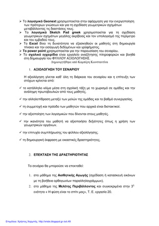 Το λογισµικό Geonext χρησιµοποιείται στην αφόρµηση για την ενεργοποίηση
των πρότερων γνώσεων και για τη σχεδίαση γεωµετρικών σχηµάτων
µεταβάλλοντας τις διαστάσεις τους.
Το λογισµικό Sketch Pad greek χρησιµοποιείται για τη σχεδίαση
γεωµετρικών σχηµάτων µεγάλης ακρίβειας και τον υπολογισµό της περίµετρο
και του εµβαδού τους.
Το Excel δίνει τη δυνατότητα να εξασκηθούν οι µαθητές στη δηµιουργία
πίνακα και την εισαγωγή δεδοµένων και γραφήµατος.
Το power point χρησιµοποιείται για την παρουσίαση του σεναρίου.
Το σχολικό εγχειρίδιο είναι εργαλείο αναζήτησης πληροφοριών και βοηθά
στη δηµιουργία του ΦΥΛΛΟΥ ΑΞΙΟΛΟΓΗΣΗΣ.
∆ηµιουργήθηκε από Καµπέρη Κωνσταντίνα
1. ΑΞΙΟΛΟΓΗΣΗ ΤΟΥ ΣΕΝΑΡΙΟΥ
Η αξιολόγηση γίνεται καθ’ όλη τη διάρκεια του σεναρίου και η επίτευξη των
στόχων κρίνεται από:
το κατάλληλο κλίµα µέσα στη σχολική τάξη µε το χωρισµό σε οµάδες και την
ανάληψη πρωτοβουλιών από τους µαθητές.
την αλληλεπίδραση µεταξύ των µελών της οµάδας και το βαθµό συνεργασίας.
τη συµµετοχή και πρόοδο των µαθητών που αρχικά είναι διστακτικοί.
την αξιοποίηση των λογισµικών που δίνονται στους µαθητές.
την ικανότητα του µαθητή να αξιοποιήσει δεξιότητες όπως η χρήση των
γεωµετρικών οργάνων.
την επιτυχία συµπλήρωσης του φύλλου αξιολόγησης.
τη δηµιουργική έκφραση µε εικαστικές δραστηριότητες.
2. ΕΠΕΚΤΑΣΗ ΤΗΣ ∆ΡΑΣΤΗΡΙΟΤΗΤΑΣ
Το σενάριο θα µπορούσε να επεκταθεί:
1. στο µάθηµα της Αισθητικής Αγωγής (σχεδίαση ή κατασκευή εικόνων
µε τη βοήθεια ορθογωνίων παραλληλογράµµων),
2. στο µάθηµα της Μελέτης Περιβάλλοντος και συγκεκριµένα στην 3η
ενότητα « Η φύση είναι το σπίτι µας», Τ. Ε. εργασία 20.
Επιμέλεια: Χρήστος Χαρμπής http://xristx.blogspot.gr σελ.49
 