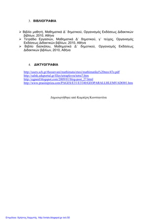3. ΒΙΒΛΙΟΓΡΑΦΙΑ
Βιβλίο µαθητή, Μαθηµατικά ∆΄ δηµοτικού, Οργανισµός Εκδόσεως ∆ιδακτικών
βιβλίων, 2010, Αθήνα
Τετράδιο Εργασιών, Μαθηµατικά ∆΄ δηµοτικού, γ΄ τεύχος, Οργανισµός
Εκδόσεως ∆ιδακτικών βιβλίων, 2010, Αθήνα
Βιβλίο δασκάλου, Μαθηµατικά ∆΄ δηµοτικού, Οργανισµός Εκδόσεως
∆ιδακτικών βιβλίων, 2010, Αθήνα
4. ∆ΙΚΤΥΟΓΡΑΦΙΑ
http://users.sch.gr/theoarvani/mathimata/etaxi/mathimatika%20neo/47o.pdf
http://salnk.eduportal.gr/files/tetraplevra/tetra7.htm
http://egpaid.blogspot.com/2009/01/blog-post_27.html
http://www.prasinipriza.com/PAGES/E31/E3140/GEOPARALLHLEMVADO01.htm
∆ηµιουργήθηκε από Καµπέρη Κωνσταντίνα
Επιμέλεια: Χρήστος Χαρμπής http://xristx.blogspot.gr σελ.50
 