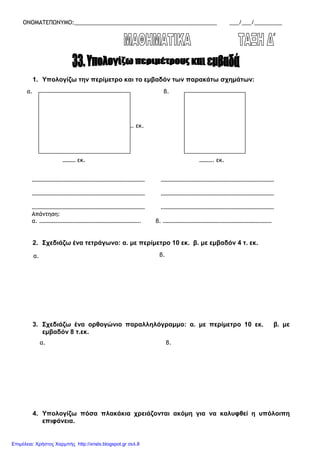 ΟΝΟΜΑΤΕΠΩΝΥΜΟ:______________________________________________ ___/___/_________
1. Υπολογίζω την περίµετρο και το εµβαδόν των παρακάτω σχηµάτων:
2. Σχεδιάζω ένα τετράγωνο: α. µε περίµετρο 10 εκ. β. µε εµβαδόν 4 τ. εκ.
3. Σχεδιάζω ένα ορθογώνιο παραλληλόγραµµο: α. µε περίµετρο 10 εκ. β. µε
εµβαδόν 8 τ.εκ.
4. Υπολογίζω πόσα πλακάκια χρειάζονται ακόµη για να καλυφθεί η υπόλοιπη
επιφάνεια.
α.
……. εκ.
……… εκ.
β.
………. εκ.
…………………………………………………………………… ……………………………………………………………………
…………………………………………………………………… ……………………………………………………………………
…………………………………………………………………… ……………………………………………………………………
Απάντηση:
α. ……………………………………………………………. β. …………………………………………………………………
α. β.
α. β.
Επιμέλεια: Χρήστος Χαρμπής http://xristx.blogspot.gr σελ.8
 