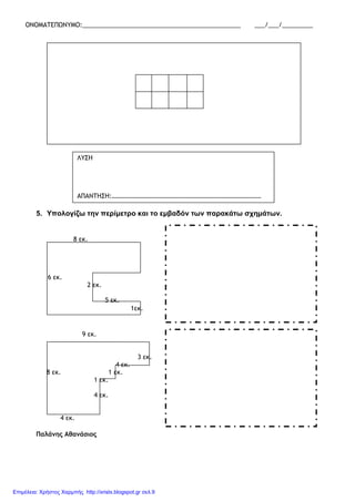 ΟΝΟΜΑΤΕΠΩΝΥΜΟ:______________________________________________ ___/___/_________
5. Υπολογίζω την περίµετρο και το εµβαδόν των παρακάτω σχηµάτων.
Παλάνης Αθανάσιος
ΛΥΣΗ
ΑΠΑΝΤΗΣΗ:…………………………………………………………………………………
8 εκ.
6 εκ.
2 εκ.
5 εκ.
1εκ.
9 εκ.
3 εκ.
4 εκ.
8 εκ. 1 εκ.
1 εκ.
4 εκ.
4 εκ.
Επιμέλεια: Χρήστος Χαρμπής http://xristx.blogspot.gr σελ.9
 
