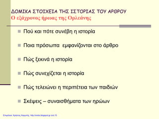 ΔΟΜΙΚΑ ΣΤΟΙΧΕΙΑ ΤΗΣ ΙΣΤΟΡΙΑΣ ΤΟΥ ΑΡΘΡΟΥ
Ο εξάχρονος ήρωας της Ορλεάνης
 Πού και πότε συνέβη η ιστορία
 Ποια πρόσωπα εμφανίζονται στο άρθρο
 Πώς ξεκινά η ιστορία
 Πώς συνεχίζεται η ιστορία
 Πώς τελειώνει η περιπέτεια των παιδιών
 Σκέψεις – συναισθήματα των ηρώων
Επιμέλεια: Χρήστος Χαρμπής http://xristx.blogspot.gr σελ.15
 