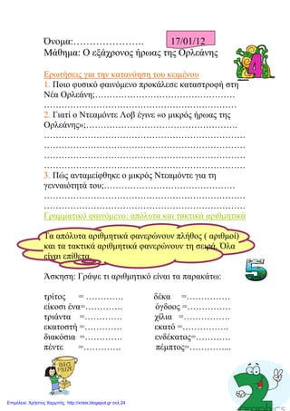 Όνομα:…………………. 17/01/12
Μάθημα: Ο εξάχρονος ήρωας της Ορλεάνης
Ερωτήσεις για την κατανόηση του κειμένου
1. Ποιο φυσικό φαινόμενο προκάλεσε καταστροφή στη
Νέα Ορλεάνη;…………………………………………
…………………………………………………………
2. Γιατί ο Ντεαμόντε Λοβ έγινε «ο μικρός ήρωας της
Ορλεάνης»;…………………………………………….
……………………………………………………………
……………………………………………………………
……………………………………………………………
……………………………………………………………
3. Πώς ανταμείφθηκε ο μικρός Ντεαμόντε για τη
γενναιότητά του;………………………………………
……………………………………………………………
……………………………………………………………
Γραμματικό φαινόμενο: απόλυτα και τακτικά αριθμητικά
Τα απόλυτα αριθμητικά φανερώνουν πλήθος ( αριθμοί)
και τα τακτικά αριθμητικά φανερώνουν τη σειρά. Όλα
είναι επίθετα.
Άσκηση: Γράψε τι αριθμητικό είναι τα παρακάτω:
τρίτος = …………. δέκα =……………
είκοσι ένα=…………. όγδοος =……………
τριάντα =…………. χίλια =…………….
εκατοστή =…………. εκατό =…………….
διακόσια =…………. ενδέκατος=…………
πέντε =…………. πέμπτος=…………...
Επιμέλεια: Χρήστος Χαρμπής http://xristx.blogspot.gr σελ.24
Μαριάνθη Χαλκίτη
 