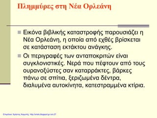 Πλημμύρες στη Νέα Ορλεάνη
 Εικόνα βιβλικής καταστροφής παρουσιάζει η
Νέα Ορλεάνη, η οποία από εχθές βρίσκεται
σε κατάσταση εκτάκτου ανάγκης.
 Οι περιγραφές των ανταποκριτών είναι
συγκλονιστικές. Νερά που πέφτουν από τους
ουρανοξύστες σαν καταρράκτες, βάρκες
πάνω σε σπίτια, ξεριζωμένα δέντρα,
διαλυμένα αυτοκίνητα, κατεστραμμένα κτίρια.
Επιμέλεια: Χρήστος Χαρμπής http://xristx.blogspot.gr σελ.27
 