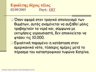 Εφιάλτης δίχως τέλος
02/09/2005 Πηγή : ERT
 Όσον αφορά στον τραγικό απολογισμό των
θυμάτων, αυτός αναμένεται να αυξηθεί μόλις
τραβηχτούν τα νερά και, σύμφωνα με
εκτιμήσεις γερουσιαστή, δεν αποκλείεται να
φτάσει τις 10.000.
 Εφιαλτική παραμένει η κατάσταση στον
αμερικανικό νότο, τέσσερις ημέρες μετά το
πέρασμα του καταστροφικού τυφώνα Κατρίνα.
Επιμέλεια: Χρήστος Χαρμπής http://xristx.blogspot.gr σελ.28
 
