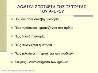 ΔΟΜΙΚΑ ΣΤΟΙΧΕΙΑ ΤΗΣ ΙΣΤΟΡΙΑΣ
ΤΟΥ ΑΡΘΡΟΥ
 Πού και πότε συνέβη η ιστορία
 Ποια πρόσωπα εμφανίζονται στο άρθρο
 Πώς ξεκινά η ιστορία
 Πώς συνεχίζεται η ιστορία
 Πώς τελειώνει η περιπέτεια των παιδιών
 Σκέψεις – συναισθήματα των ηρώων
Επιμέλεια: Χρήστος Χαρμπής http://xristx.blogspot.gr σελ.40
 