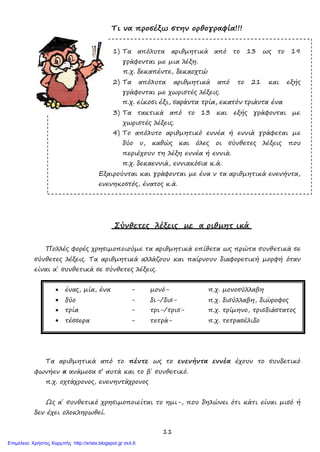 11
Τι να προσέξω στην ορθογραφία!!!
1) Τα απόλυτα αριθμητικά από το 13 ως το 19
γράφονται με μια λέξη.
π.χ. δεκαπέντε, δεκαοχτώ
2) Τα απόλυτα αριθμητικά από το 21 και εξής
γράφονται με χωριστές λέξεις.
π.χ. είκοσι έξι, σαράντα τρία, εκατόν τριάντα ένα
3) Τα τακτικά από το 13 και εξής γράφονται με
χωριστές λέξεις.
4) Το απόλυτο αριθμητικό εννέα ή εννιά γράφεται με
δύο ν, καθώς και όλες οι σύνθετες λέξεις που
περιέχουν τη λέξη εννέα ή εννιά.
π.χ. δεκαεννιά, εννιακόσια κ.ά.
Εξαιρούνται και γράφονται με ένα ν τα αριθμητικά ενενήντα,
ενενηκοστός, ένατος κ.ά.
Σύνθετες λέξεις με α ριθμητ ικά
Πολλές φορές χρησιμοποιούμε τα αριθμητικά επίθετα ως πρώτα συνθετικά σε
σύνθετες λέξεις. Τα αριθμητικά αλλάζουν και παίρνουν διαφορετική μορφή όταν
είναι α΄ συνθετικά σε σύνθετες λέξεις.
• ένας, μία, ένα - μονό- π.χ. μονοσύλλαβη
• δύο - δι-/δισ- π.χ. δισύλλαβη, διώροφος
• τρία - τρι-/τρισ- π.χ. τρίμηνο, τρισδιάστατος
• τέσσερα - τετρά- π.χ. τετρασέλιδο
Τα αριθμητικά από το πέντε ως το ενενήντα εννέα έχουν το συνδετικό
φωνήεν α ανάμεσα σ’ αυτά και το β΄ συνθετικό.
π.χ. οχτάχρονος, ενενηντάχρονος
Ως α΄ συνθετικό χρησιμοποιείται το ημι-, που δηλώνει ότι κάτι είναι μισό ή
δεν έχει ολοκληρωθεί.
Επιμέλεια: Χρήστος Χαρμπής http://xristx.blogspot.gr σελ.6
 