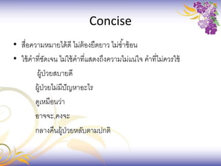 Concise
• สื่อความหมายได้ดี ไม่ต้องยืดยาว ไม่ซ้าซ้อน
• ใช้คาที่ชัดเจน ไม่ใช้คาที่แสดงถึงความไม่แน่ใจ คาที่ไม่ควรใช้
ผู้ป่วยสบายดี
ผู้ป่วยไม่มีปัญหาอะไร
ดูเหมือนว่า
อาจจะ,คงจะ
กลางคืนผู้ป่วยหลับตามปกติ
 