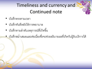 Timeliness and currency and
Continued note
• บันทึกตรงตามเวลา
• บันทึกทันทีหลังให้การพยาบาล
• บันทึกตามลาดับเหตุการณ์ที่เกิดขึ้น
• บันทึกสม่าเสมอและต่อเนื่องซึ่งจะช่วยอธิบายผลที่เกิดกับผู้รับบริการได้
 