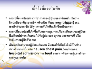 เมื่อไรที่ควรบันทึก
• การเปลี่ยนแปลงสภาวะ/อาการของผู้ปู่วยอย่างฉับพลัน มีความ
ผิดปกติของสัญญาณชีพ หรือเป็น ตัวบอกเหตุ (trigger) เช่น
หายใจลาบาก ชัก ไข้สูง ความดันโลหิตเพิ่มขึ้นหรือลดลง
• การเปลี่ยนแปลงที่เกิดขึ้นกับสภาวะสุขภาพหรือพฤติกรรมของผู้ป่วย
ที่เปลี่ยนไปจากเดิมเช่น ไม่รับรู้ต่อเวลา บุคคล และสถานที่ หรือ
ระดับความรู้สึกตัวลดลง
• เป็นพฤติกรรมของผู้ป่วยแต่ละคน ที่แสดงให้เห็นถึงสิ่งที่เป็นห่วง
กังวลในขณะนั้น เช่น nausea chest pain วิตกกังวลต่อ
hospital admission การ feed อาหาร หรือความรู้และทักษะ
การดูแลกดทับ
 