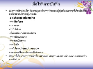• เหตุการณ์สาคัญเกี่ยวกับการดูแลหรือการรักษาของผู้ปุวยโดยเฉพาะที่เกี่ยวข้องกับ
ความปลอดภัยของผู้ป่วยเช่น
-discharge planning
-การ Refere
-การคลอด
-การให้เลือด
-เริ่มการรักษาด้วยออกซิเจน
-การเปลี่ยนอาหาร
-การสวนปัสสาวะ
-การผ่าตัด
-การให้ยา chemotherapy
- ผลการเปลี่ยนแปลงของสิ่งส่งตรวจ
• ปัญหาที่เกี่ยวกับการทาหน้าที่ของร่างกาย เช่นความต้องการน้า อาหาร การหายใจ
การขับถ่าย
เมื่อไรที่ควรบันทึก
 