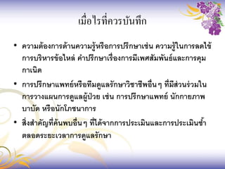 • ความต้องการด้านความรู้หรือการปรึกษาเช่น ความรู้ในการลดไข้
การบริหารข้อไหล่ คาปรึกษาเรื่องการมีเพศสัมพันธ์และการคุม
กาเนิด
• การปรึกษาแพทย์หรือทีมดูแลรักษาวิชาชีพอื่นๆ ที่มีส่วนร่วมใน
การวางแผนการดูแลผู้ป่วย เช่น การปรึกษาแพทย์ นักกายภาพ
บาบัด หรือนักโภชนาการ
• สิ่งสาคัญที่ค้นพบอื่นๆ ที่ได้จากการประเมินและการประเมินซ้า
ตลอดระยะเวลาการดูแลรักษา
เมื่อไรที่ควรบันทึก
 