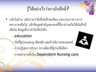 รู้ได้อย่างไรว่าเราบันทึกดี?
• กลับไปอ่าน แล้วถามว่าสิ่งที่บันทึกสะท้อน กระบวนการทางการ
พยาบาลหรือไม่ แล้วข้อมูลสาคัญของเคสนี้ที่เราทาแต่ไม่ได้บันทึกมี
หรือไม่ ข้อมูลที่เรามักไม่ได้บันทึก
- education
- สิ่งที่ผู้ป่วยและญาติสงสัย และคาอธิบายของแพทย์
- การปฏิเสธการรักษา /ทางเลือกที่ผู้ป่วยได้เลือก
- การพยาบาลที่เป็น Dependent Nursing care
 