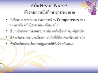 ทาไม Head Nurse
ต้องทบทวนบันทึกทางการพยาบาล
• บันทึกทางการพยาบาล สามารถสะท้อน Competency ของ
พยาบาลได้ ทาให้รู้ว่าจะพัฒนาได้อย่างไร
• ใช้ประเมินผลงานของพยาบาลแต่ละคนในเรื่องการดูแลผู้ป่วยได้
• ใช้สาหรับสอนพยาบาลเรื่องการบันทึกที่ดีได้ว่าควรเขียนอย่างๆไร
• เพื่อป้องกันความเสี่ยงทางกฎหมายให้กับน้องๆในแผนก
 