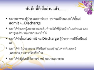 บันทึกที่ดีเมื่ออ่านแล้ว..........
• บอกสภาพของผู้ป่วยและการรักษา ,อาการเปลี่ยนแปลงได้ตั้งแต่
admit จน Discharge
• บอกได้ว่าแพทย์,พยาบาลและทีมทาอะไรให้ผู้ป่วยบ้างในแต่ละเวร และ
การดูแลรักษานั้นเหมาะสมหรือไม่
• บอกได้ว่าตั้งแต่ admit จน Discharge ผู้ป่วยอาการดีขึ้นหรือแย่
ลง
• บอกได้ว่า ผู้ป่วยและญาติได้รับคาแนะนาอะไรจากทีมแพทย์
,พยาบาล,สหสาขาวิชาชีพบ้าง
• บอกได้ว่าผู้ป่วยได้รับการจาหน่ายอย่างเหมาะสม
 